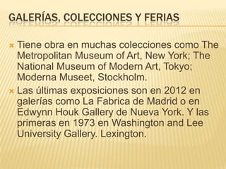 GALERÍAS, COLECCIONES Y FERIAS
 Tiene obra en muchas colecciones como The
Metropolitan Museum of Art, New York; The
National Museum of Modern Art, Tokyo;
Moderna Museet, Stockholm.
 Las últimas exposiciones son en 2012 en
galerías como La Fabrica de Madrid o en
Edwynn Houk Gallery de Nueva York. Y las
primeras en 1973 en Washington and Lee
University Gallery. Lexington.
 
