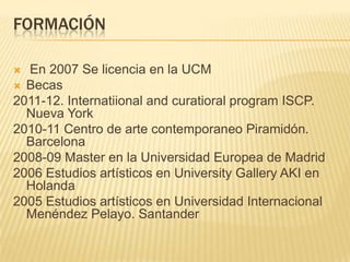 FORMACIÓN
 En 2007 Se licencia en la UCM
 Becas
2011-12. Internatiional and curatioral program ISCP.
Nueva York
2010-11 Centro de arte contemporaneo Piramidón.
Barcelona
2008-09 Master en la Universidad Europea de Madrid
2006 Estudios artísticos en University Gallery AKI en
Holanda
2005 Estudios artísticos en Universidad Internacional
Menéndez Pelayo. Santander
 