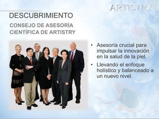 10 
•Asesoría crucial para impulsar la innovación en la salud de la piel. 
•Llevando el enfoque holístico y balanceado a un nuevo nivel. 
DESCUBRIMIENTO 
CONSEJO DE ASESORÍA 
CIENTÍFICA DE ARTISTRY  