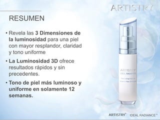 40 
IDEAL RADIANCE™ 
™ 
•Revela las 3 Dimensiones de la luminosidad para una piel con mayor resplandor, claridad y tono uniforme 
•La Luminosidad 3D ofrece resultados rápidos y sin precedentes. 
•Tono de piel más luminoso y uniforme en solamente 12 semanas. 
RESUMEN  