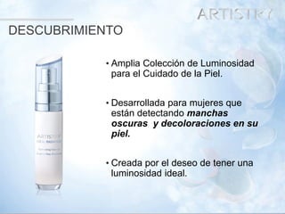 6 
•Amplia Colección de Luminosidad para el Cuidado de la Piel. 
•Desarrollada para mujeres que están detectando manchas oscuras y decoloraciones en su piel. 
•Creada por el deseo de tener una luminosidad ideal. 
DESCUBRIMIENTO  