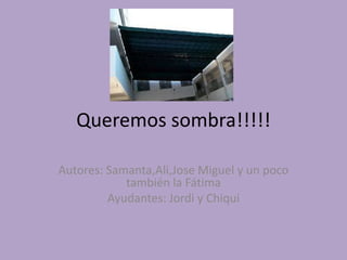 Queremos sombra!!!!! Autores: Samanta,Ali,Jose Miguel y un poco también la Fátima Ayudantes: Jordi y Chiqui 