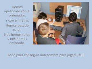 Hemos aprendido con el ordenador.Y con el metro.Hemos pasado calor.Nos hemos reído y nos hemos enfadado.Todo para conseguir una sombra para jugar!!!!!!!