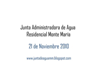 Junta Administradora de Agua
Residencial Monte María
21 de Noviembre 2010
www.juntadeaguamm.blogspot.com
 