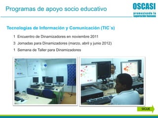 Programas de apoyo socio educativo
Tecnologías de Información y Comunicación (TIC´s)
1 Encuentro de Dinamizadores en noviembre 2011
3 Jornadas para Dinamizadores (marzo, abril y junio 2012)
1 Semana de Taller para Dinamizadores
SIGUE
 