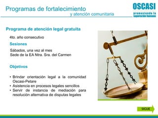 Programa de atención legal gratuita
Sesiones
Objetivos
• Brindar orientación legal a la comunidad
Oscasi-Petare
• Asistencia en procesos legales sencillos
• Servir de instancia de mediación para
resolución alternativa de disputas legales
Sábados, una vez al mes
Sede de la EA Ntra. Sra. del Carmen
4to. año consecutivo
Programas de fortalecimiento
y atención comunitaria
SIGUE
 