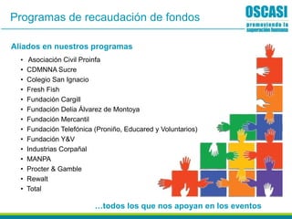 Aliados en nuestros programas
• Asociación Civil Proinfa
• CDMNNA Sucre
• Colegio San Ignacio
• Fresh Fish
• Fundación Cargill
• Fundación Delia Álvarez de Montoya
• Fundación Mercantil
• Fundación Telefónica (Proniño, Educared y Voluntarios)
• Fundación Y&V
• Industrias Corpañal
• MANPA
• Procter & Gamble
• Rewalt
• Total
…todos los que nos apoyan en los eventos
Programas de recaudación de fondos
 