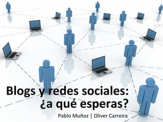 Blogs y redes sociales:
      ¿a qué esperas?
         Pablo Muñoz | Oliver Carreira
 