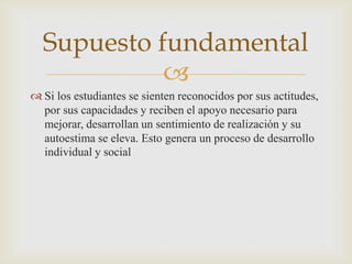 Supuesto fundamental
            
 Si los estudiantes se sienten reconocidos por sus actitudes,
  por sus capacidades y reciben el apoyo necesario para
  mejorar, desarrollan un sentimiento de realización y su
  autoestima se eleva. Esto genera un proceso de desarrollo
  individual y social
 