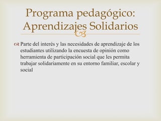 Programa pedagógico:
    Aprendizajes Solidarios
                            
 Parte del interés y las necesidades de aprendizaje de los
  estudiantes utilizando la encuesta de opinión como
  herramienta de participación social que les permita
  trabajar solidariamente en su entorno familiar, escolar y
  social
 