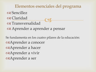 Elementos esenciales del programa
 Sencillez
 Claridad
 Transversalidad
                           
 Aprender a aprender a pensar

Se fundamenta en los cuatro pilares de la educación:
Aprender a conocer
Aprender a hacer
Aprender a vivir
Aprender a ser
 