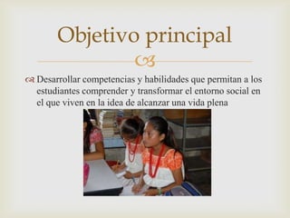 Objetivo principal
                
 Desarrollar competencias y habilidades que permitan a los
  estudiantes comprender y transformar el entorno social en
  el que viven en la idea de alcanzar una vida plena
 