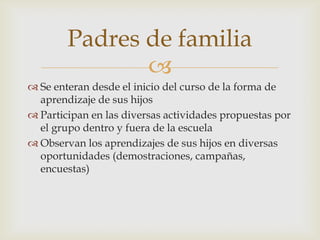Padres de familia
               
 Se enteran desde el inicio del curso de la forma de
  aprendizaje de sus hijos
 Participan en las diversas actividades propuestas por
  el grupo dentro y fuera de la escuela
 Observan los aprendizajes de sus hijos en diversas
  oportunidades (demostraciones, campañas,
  encuestas)
 