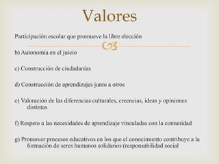 Valores
Participación escolar que promueve la libre elección

b) Autonomía en el juicio
                                    
c) Construcción de ciudadanías

d) Construcción de aprendizajes junto a otros

e) Valoración de las diferencias culturales, creencias, ideas y opiniones
     distintas

f) Respeto a las necesidades de aprendizaje vinculadas con la comunidad

g) Promover procesos educativos en los que el conocimiento contribuye a la
     formación de seres humanos solidarios (responsabilidad social
 