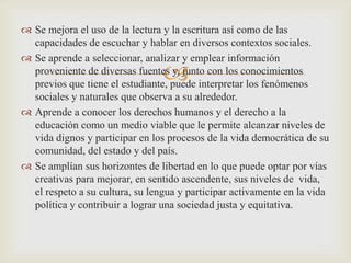  Se mejora el uso de la lectura y la escritura así como de las
  capacidades de escuchar y hablar en diversos contextos sociales.
 Se aprende a seleccionar, analizar y emplear información
                                 
  proveniente de diversas fuentes y, junto con los conocimientos
  previos que tiene el estudiante, puede interpretar los fenómenos
  sociales y naturales que observa a su alrededor.
 Aprende a conocer los derechos humanos y el derecho a la
  educación como un medio viable que le permite alcanzar niveles de
  vida dignos y participar en los procesos de la vida democrática de su
  comunidad, del estado y del país.
 Se amplían sus horizontes de libertad en lo que puede optar por vías
  creativas para mejorar, en sentido ascendente, sus niveles de vida,
  el respeto a su cultura, su lengua y participar activamente en la vida
  política y contribuir a lograr una sociedad justa y equitativa.
 