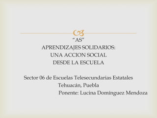 
                  “AS”
      APRENDIZAJES SOLIDARIOS:
        UNA ACCION SOCIAL
         DESDE LA ESCUELA

Sector 06 de Escuelas Telesecundarias Estatales
               Tehuacán, Puebla
               Ponente: Lucina Domínguez Mendoza
 