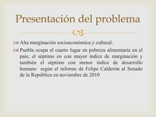 Presentación del problema
                          
 Alta marginación socioeconómica y cultural.
 Puebla ocupa el cuarto lugar en pobreza alimentaria en el
  país; el séptimo en con mayor índice de marginación y
  también el séptimo con menor índice de desarrollo
  humano según el informe de Felipe Calderón al Senado
  de la República en noviembre de 2010
 