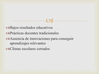 
Bajos resultados educativos
Prácticas docentes tradicionales
Ausencia de innovaciones para conseguir
 aprendizajes relevantes
Climas escolares cerrados
 