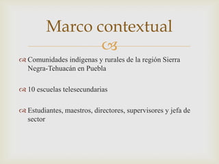 Marco contextual
                
 Comunidades indígenas y rurales de la región Sierra
  Negra-Tehuacán en Puebla

 10 escuelas telesecundarias

 Estudiantes, maestros, directores, supervisores y jefa de
  sector
 