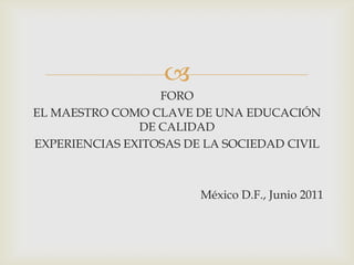
                  FORO
EL MAESTRO COMO CLAVE DE UNA EDUCACIÓN
               DE CALIDAD
EXPERIENCIAS EXITOSAS DE LA SOCIEDAD CIVIL



                        México D.F., Junio 2011
 