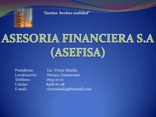 “Sueños  hechos realidad” ASESORIA FINANCIERA S.A (ASEFISA) Presidente:	 Lic. Víctor Abadía Localización:	 Nicoya, Guanacaste Teléfono:      	2659-10-10 Celular:		8368-61-08 E-mail:		victorabadia@hotmail.com     