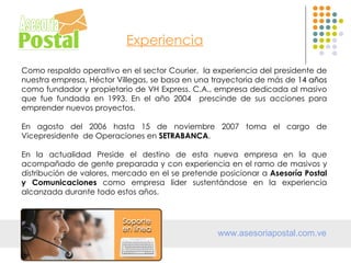 Experiencia

Como respaldo operativo en el sector Courier, la experiencia del presidente de
nuestra empresa, Héctor Villegas, se basa en una trayectoria de más de 14 años
como fundador y propietario de VH Express. C.A., empresa dedicada al masivo
que fue fundada en 1993. En el año 2004 prescinde de sus acciones para
emprender nuevos proyectos.

En agosto del 2006 hasta 15 de noviembre 2007 toma el cargo de
Vicepresidente de Operaciones en SETRABANCA.

En la actualidad Preside el destino de esta nueva empresa en la que
acompañado de gente preparada y con experiencia en el ramo de masivos y
distribución de valores, mercado en el se pretende posicionar a Asesoría Postal
y Comunicaciones como empresa líder sustentándose en la experiencia
alcanzada durante todo estos años.




                                                  www.asesoriapostal.com.ve
 