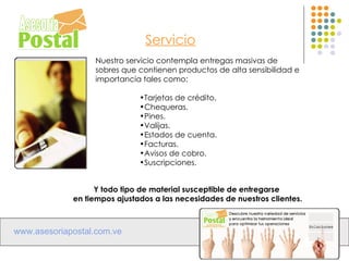 Servicio
                  Nuestro servicio contempla entregas masivas de
                  sobres que contienen productos de alta sensibilidad e
                  importancia tales como:

                              •Tarjetas de crédito.
                              •Chequeras.
                              •Pines.
                              •Valijas.
                              •Estados de cuenta.
                              •Facturas.
                              •Avisos de cobro.
                              •Suscripciones.


                   Y todo tipo de material susceptible de entregarse
             en tiempos ajustados a las necesidades de nuestros clientes.



www.asesoriapostal.com.ve
 