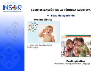 IDENTIFICACIÓN DE LA PÉRDIDA AUDITIVA
 Edad de aparición
Prelingüístico
 Antes de la adquisición
del lenguaje
Poslingüístico
Posterior a la adquisición del Lenguaje
 