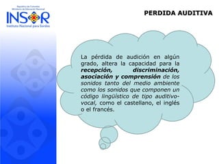 PERDIDA AUDITIVA
La pérdida de audición en algún
grado, altera la capacidad para la
recepción, discriminación,
asociación y comprensión de los
sonidos tanto del medio ambiente
como los sonidos que componen un
código lingüístico de tipo auditivo-
vocal, como el castellano, el inglés
o el francés.
 