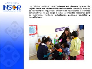 Una pérdida auditiva puede vulnerar en diversos grados de
importancia, los procesos de comunicación realizados a través
de intercambios lingüísticos, imponiendo restricciones o barreras
comunicativas, lo que obliga a tomar las medidas necesarias para
su superación, mediante estrategias políticas, sociales y
tecnológicas.
 