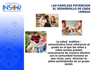 LAS FAMILIAS POTENCIAN
EL DESARROLLO DE CADA
LENGUA
La salud auditiva -
comunicativa hace referencia al
grado en el que las niñas y
niños sordos pueden
comunicarse de manera efectiva
con la comunidad humana en
que viven, para alcanzar la
plena participación en su grupo
social.
 
