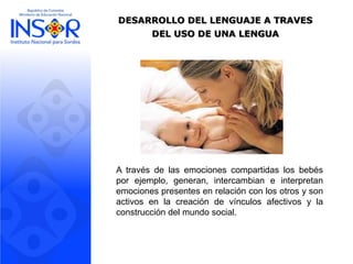 DESARROLLO DEL LENGUAJE A TRAVES
DEL USO DE UNA LENGUA
A través de las emociones compartidas los bebés
por ejemplo, generan, intercambian e interpretan
emociones presentes en relación con los otros y son
activos en la creación de vínculos afectivos y la
construcción del mundo social.
 