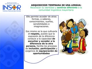 ADQUISICION TEMPRANA DE UNA LENGUA:
Reconocer su identidad y sentirse diferente a la
comunidad lingüística mayoritaria
Ello permite acceder de otras
formas, a saberes,
conocimientos, sueños,
sensibilidades e
imaginaciones.
Eso mismo es lo que cultivaría
el respeto, puesto que la
expresión de la diferencia
conduce a la capacidad de
escuchar y acceder a la
diferencia de la otra
persona, facilita los procesos
de inclusión, participación y
exigencia de equiparación de
oportunidades
 