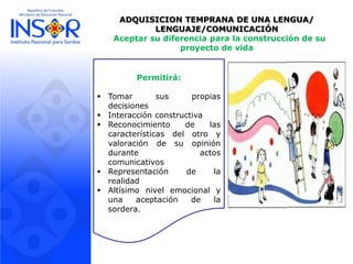 ADQUISICION TEMPRANA DE UNA LENGUA/
LENGUAJE/COMUNICACIÓN
Aceptar su diferencia para la construcción de su
proyecto de vida
Permitirá:
 Tomar sus propias
decisiones
 Interacción constructiva
 Reconocimiento de las
características del otro y
valoración de su opinión
durante actos
comunicativos
 Representación de la
realidad
 Altísimo nivel emocional y
una aceptación de la
sordera.
 