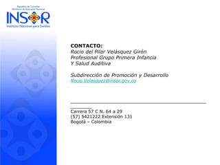 CONTACTO:
Rocio del Pilar Velásquez Girón
Profesional Grupo Primera Infancia
Y Salud Auditiva
Subdirección de Promoción y Desarrollo
Rocio.Velasquez@insor.gov.co
__________________________________________________
________
Carrera 57 C N. 64 a 29
(57) 5421222 Extensión 131
Bogotá – Colombia
 