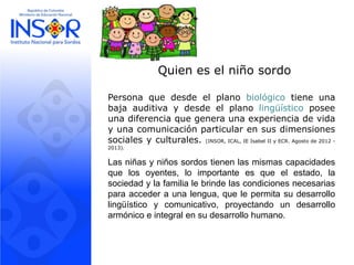 Quien es el niño sordo
Persona que desde el plano biológico tiene una
baja auditiva y desde el plano lingüístico posee
una diferencia que genera una experiencia de vida
y una comunicación particular en sus dimensiones
sociales y culturales. (INSOR, ICAL, IE Isabel II y ECR. Agosto de 2012 -
2013).
Las niñas y niños sordos tienen las mismas capacidades
que los oyentes, lo importante es que el estado, la
sociedad y la familia le brinde las condiciones necesarias
para acceder a una lengua, que le permita su desarrollo
lingüístico y comunicativo, proyectando un desarrollo
armónico e integral en su desarrollo humano.
 