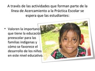 A través de las actividades que forman parte de la
línea de Acercamiento a la Práctica Escolar se
espera que las estudiantes:
• Valoren la importancia
que tiene la educación
preescolar para las
familias indígenas y
cómo se favorece el
desarrollo de los niños
en este nivel educativo.
 