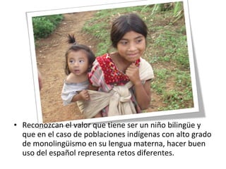 • Reconozcan el valor que tiene ser un niño bilingüe y
que en el caso de poblaciones indígenas con alto grado
de monolingüismo en su lengua materna, hacer buen
uso del español representa retos diferentes.
 