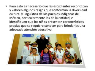 • Para esto es necesario que las estudiantes reconozcan
y valoren algunos rasgos que conforman la diversidad
cultural y lingüística de los pueblos indígenas de
México, particularmente los de la entidad, e
identifiquen que los niños presentan características
propias que se requiere conocer para brindarles una
adecuada atención educativa.
 