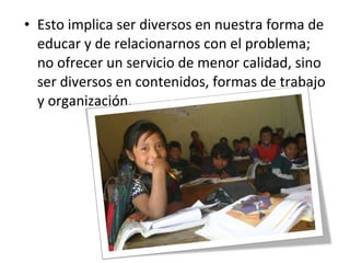 • Esto implica ser diversos en nuestra forma de
educar y de relacionarnos con el problema;
no ofrecer un servicio de menor calidad, sino
ser diversos en contenidos, formas de trabajo
y organización.
 