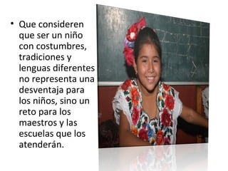 • Que consideren
que ser un niño
con costumbres,
tradiciones y
lenguas diferentes
no representa una
desventaja para
los niños, sino un
reto para los
maestros y las
escuelas que los
atenderán.
 