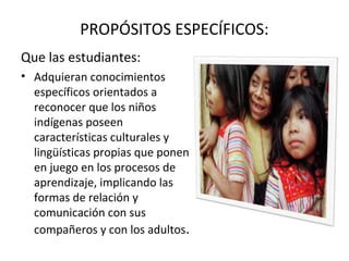 PROPÓSITOS ESPECÍFICOS:
Que las estudiantes:
• Adquieran conocimientos
específicos orientados a
reconocer que los niños
indígenas poseen
características culturales y
lingüísticas propias que ponen
en juego en los procesos de
aprendizaje, implicando las
formas de relación y
comunicación con sus
compañeros y con los adultos.
 