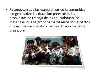 • Reconozcan que las expectativas de la comunidad
indígena sobre la educación preescolar, las
propuestas de trabajo de las educadoras y los
materiales que se proponen a los niños son aspectos
que inciden en el éxito o fracaso de la experiencia
preescolar.
 