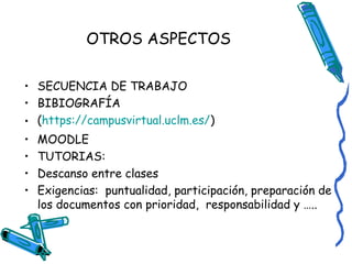 OTROS ASPECTOS
• SECUENCIA DE TRABAJO
• BIBIOGRAFÍA
• (https://campusvirtual.uclm.es/)
•
•
•
•

MOODLE
TUTORIAS:
Descanso entre clases
Exigencias: puntualidad, participación, preparación de
los documentos con prioridad, responsabilidad y …..

 
