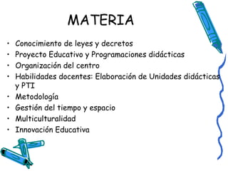 MATERIA
•
•
•
•
•
•
•
•

Conocimiento de leyes y decretos
Proyecto Educativo y Programaciones didácticas
Organización del centro
Habilidades docentes: Elaboración de Unidades didácticas
y PTI
Metodología
Gestión del tiempo y espacio
Multiculturalidad
Innovación Educativa

 