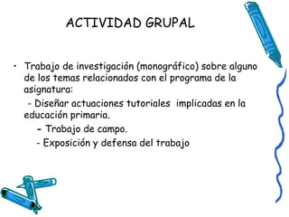 ACTIVIDAD GRUPAL
• Trabajo de investigación (monográfico) sobre alguno
de los temas relacionados con el programa de la
asignatura:
- Diseñar actuaciones tutoriales implicadas en la
educación primaria.
- Trabajo de campo.
- Exposición y defensa del trabajo

 