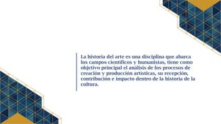 La historia del arte es una disciplina que abarca
los campos científicos y humanistas, tiene como
objetivo principal el análisis de los procesos de
creación y producción artísticas, su recepción,
contribución e impacto dentro de la historia de la
cultura.
 