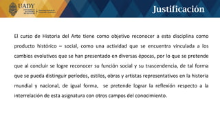 El curso de Historia del Arte tiene como objetivo reconocer a esta disciplina como
producto histórico – social, como una actividad que se encuentra vinculada a los
cambios evolutivos que se han presentado en diversas épocas, por lo que se pretende
que al concluir se logre reconocer su función social y su trascendencia, de tal forma
que se pueda distinguir períodos, estilos, obras y artistas representativos en la historia
mundial y nacional, de igual forma, se pretende lograr la reflexión respecto a la
interrelación de esta asignatura con otros campos del conocimiento.
Justificación
 