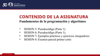 T Í T U L O
CONTENIDO DE LA ASIGNATURA
Fundamentos de la programación y algoritmos
• SESION 5: Pseudocódigo (Parte 1).
• SESION 6: Pseudocódigo (Parte 1).
• SESION 7: Ejemplos prácticos y ejercicios integradores
• SESION 8: Examen parcial primer corte
 