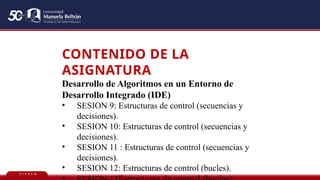 T Í T U L O
CONTENIDO DE LA
ASIGNATURA
Desarrollo de Algoritmos en un Entorno de
Desarrollo Integrado (IDE)
• SESION 9: Estructuras de control (secuencias y
decisiones).
• SESION 10: Estructuras de control (secuencias y
decisiones).
• SESION 11 : Estructuras de control (secuencias y
decisiones).
• SESION 12: Estructuras de control (bucles).
 